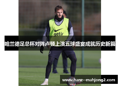 哈兰德足总杯对阵卢顿上演五球盛宴成就历史新篇