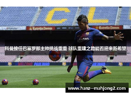 科曼接任巴塞罗那主帅挑战重重 球队重建之路能否迎来新希望